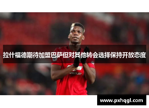 拉什福德期待加盟巴萨但对其他转会选择保持开放态度