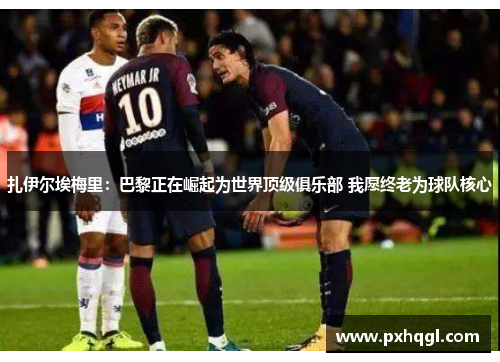 扎伊尔埃梅里：巴黎正在崛起为世界顶级俱乐部 我愿终老为球队核心