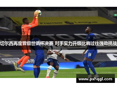 切尔西再度晋级世俱杯决赛 对手实力升级比肩过往强劲挑战